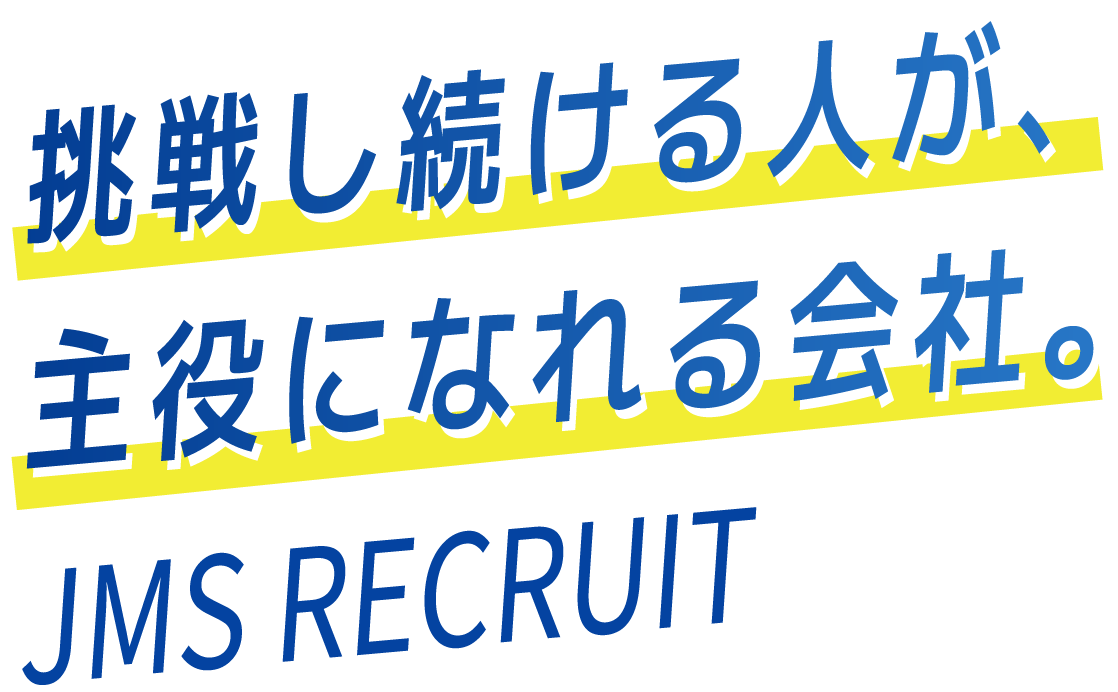 挑戦し続ける人が、主役になれる会社。JMS RECRUIT